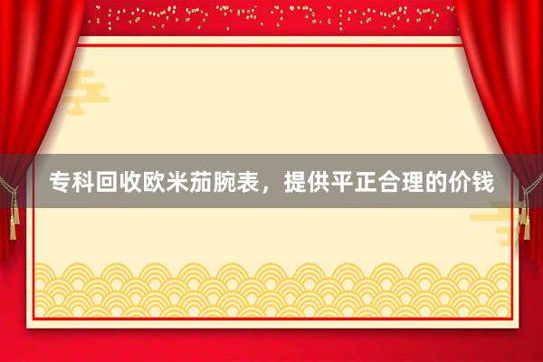 专科回收欧米茄腕表，提供平正合理的价钱