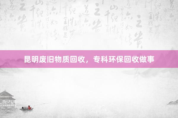 昆明废旧物质回收，专科环保回收做事
