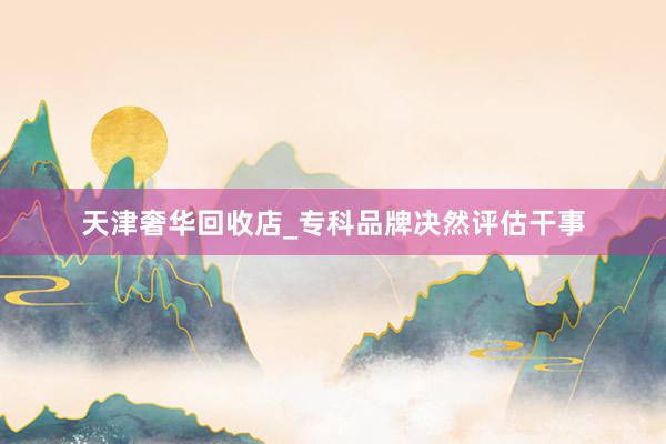 天津奢华回收店_专科品牌决然评估干事