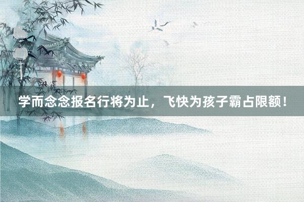 学而念念报名行将为止，飞快为孩子霸占限额！