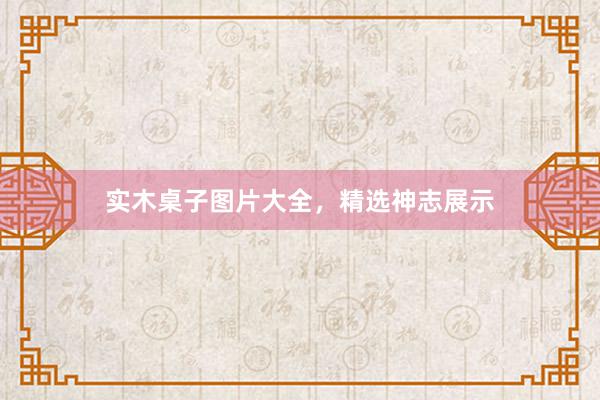 实木桌子图片大全，精选神志展示